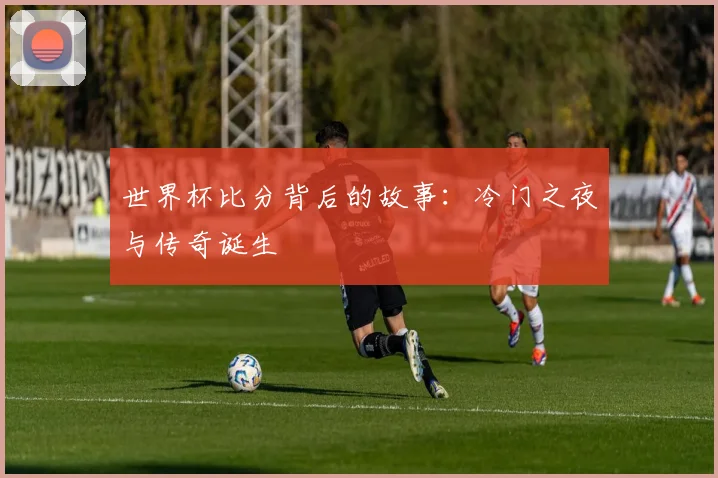 世界杯比分背后的故事:冷门之夜与传奇诞生