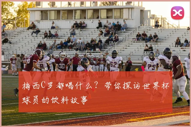 梅西C罗都喝什么？带你探访世界杯球员的饮料故事