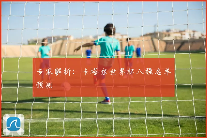 专家解析:卡塔尔世界杯八强名单预测