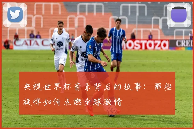 央视世界杯音乐背后的故事：那些旋律如何点燃全球激情