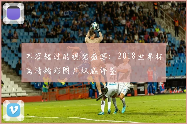 不容错过的视觉盛宴：2018世界杯高清精彩图片权威评鉴