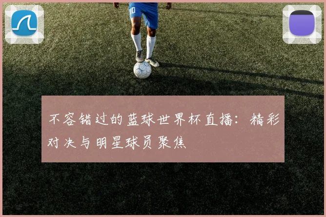 不容错过的蓝球世界杯直播：精彩对决与明星球员聚焦
