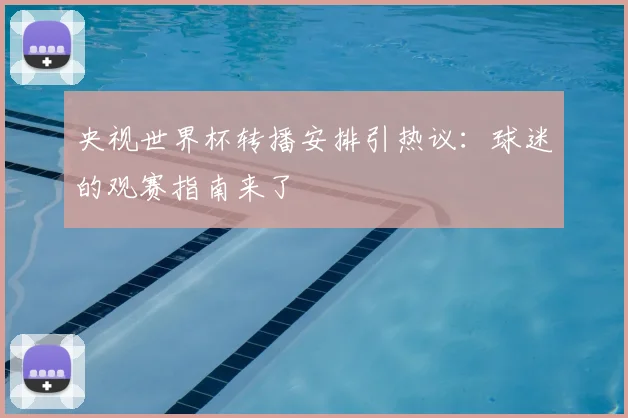 央视世界杯转播安排引热议：球迷的观赛指南来了