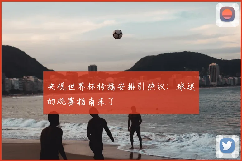 央视世界杯转播安排引热议：球迷的观赛指南来了