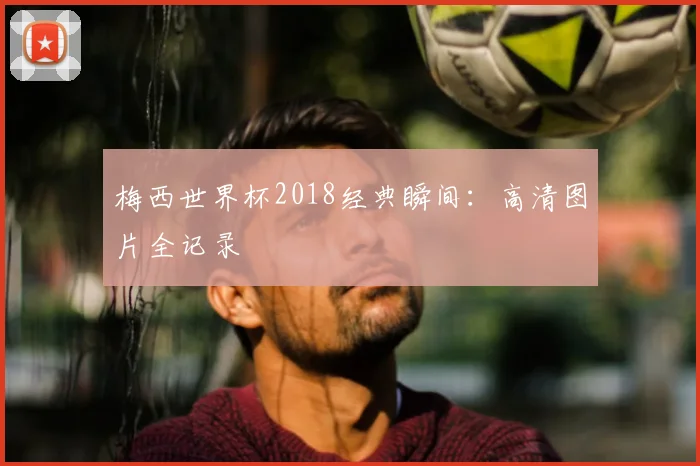 梅西世界杯2018经典瞬间：高清图片全记录