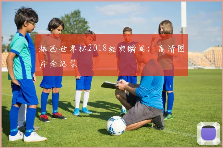 梅西世界杯2018经典瞬间：高清图片全记录