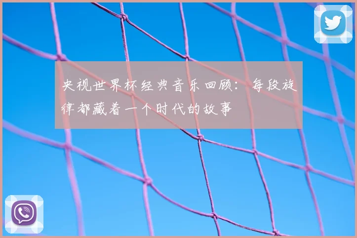 央视世界杯经典音乐回顾：每段旋律都藏着一个时代的故事