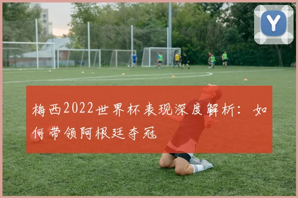 梅西2022世界杯表现深度解析：如何带领阿根廷夺冠