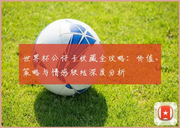 世界杯公仔卡收藏全攻略:价值、策略与情感联结深度分析