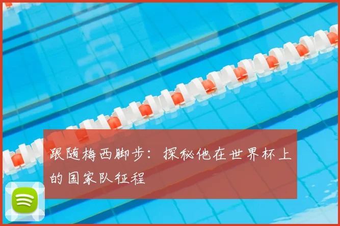 跟随梅西脚步：探秘他在世界杯上的国家队征程
