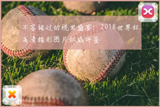 不容错过的视觉盛宴：2018世界杯高清精彩图片权威评鉴