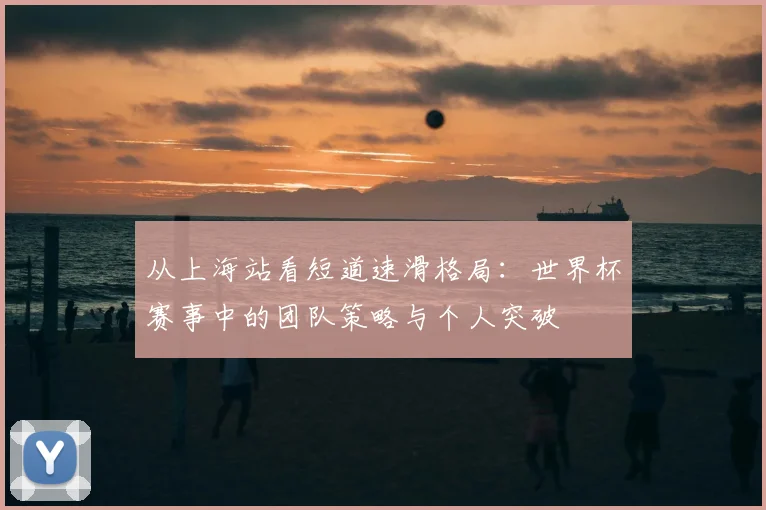 从上海站看短道速滑格局:世界杯赛事中的团队策略与个人突破