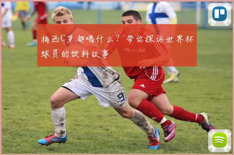 梅西C罗都喝什么？带你探访世界杯球员的饮料故事