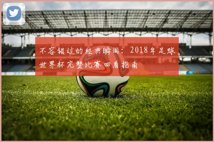 不容错过的经典瞬间：2018年足球世界杯完整比赛回看指南