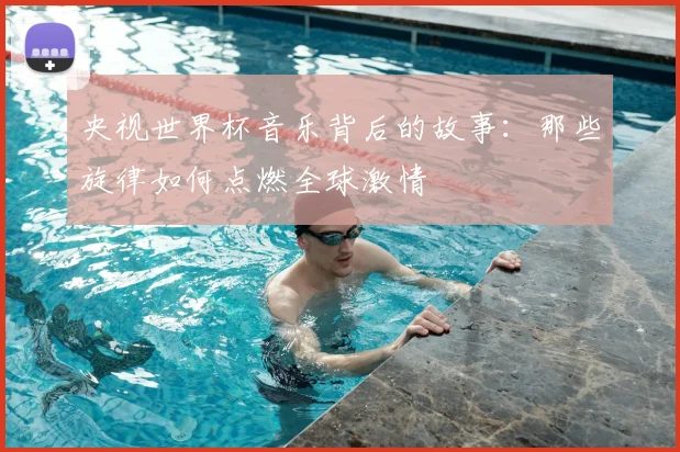 央视世界杯音乐背后的故事：那些旋律如何点燃全球激情
